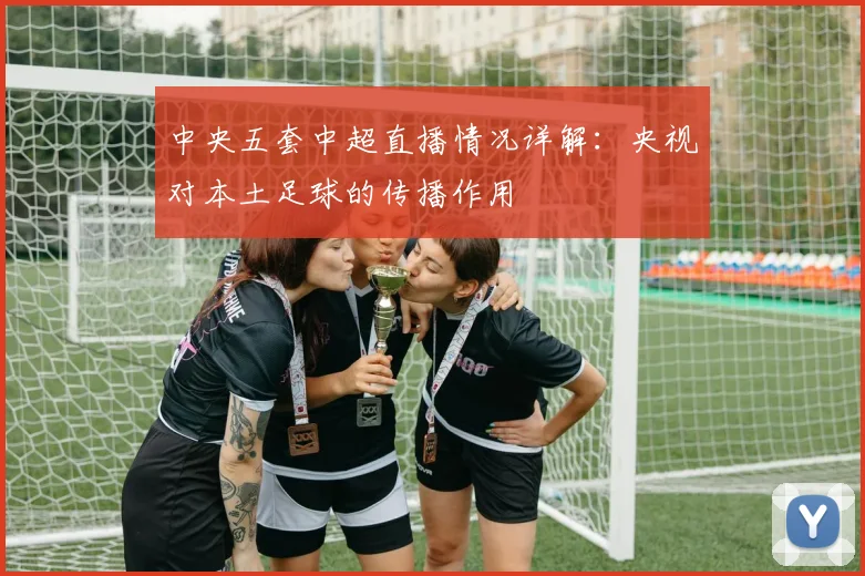 中央五套中超直播情况详解：央视对本土足球的传播作用